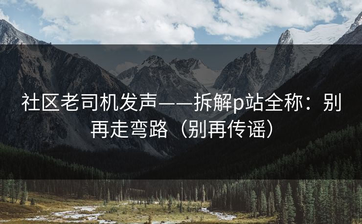社区老司机发声——拆解p站全称:别再走弯路(别再传谣) 社区老司机发声——拆解p站全称:别再走弯路(别再传谣)