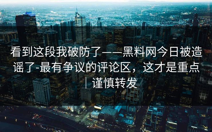 看到这段我破防了——黑料网今日被造谣了-最有争议的评论区，这才是重点｜谨慎转发