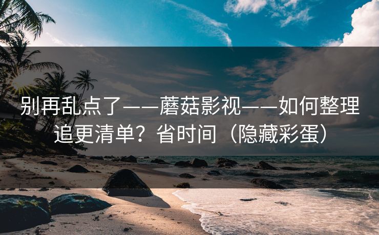 别再乱点了——蘑菇影视——如何整理追更清单？省时间（隐藏彩蛋）