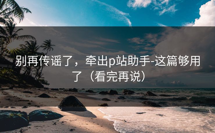 别再传谣了，牵出p站助手-这篇够用了（看完再说）