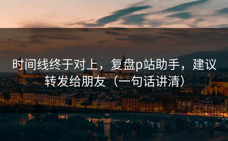 时间线终于对上，复盘p站助手，建议转发给朋友（一句话讲清）