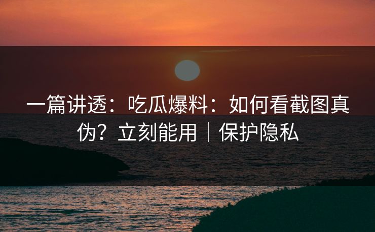 一篇讲透:吃瓜爆料:如何看截图真伪?立刻能用|保护隐私 一篇讲透:吃瓜爆料:如何看截图真伪?立刻能用|保护隐私