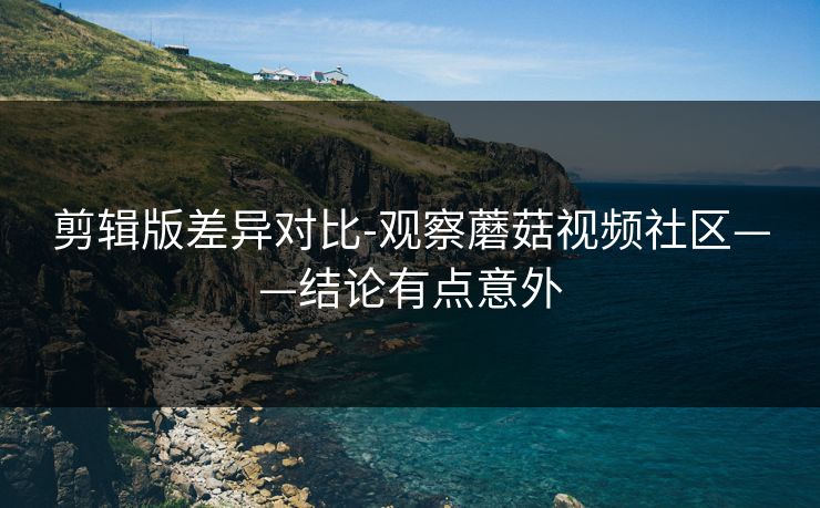 剪辑版差异对比-观察蘑菇视频社区——结论有点意外