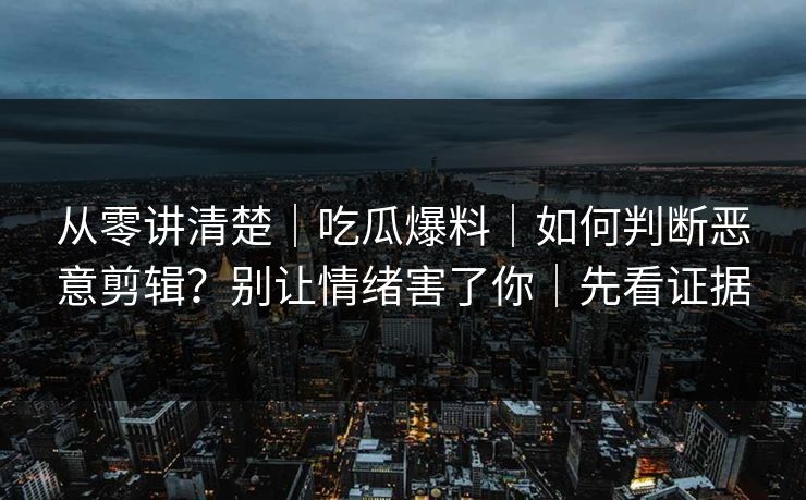 从零讲清楚｜吃瓜爆料｜如何判断恶意剪辑？别让情绪害了你｜先看证据