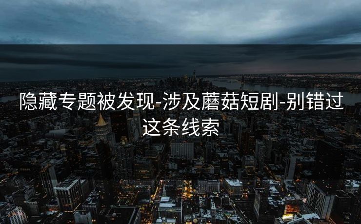 隐藏专题被发现-涉及蘑菇短剧-别错过这条线索