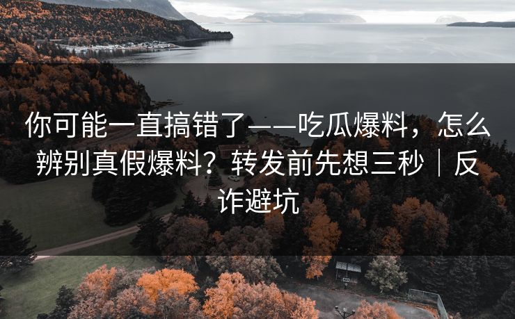 你可能一直搞错了——吃瓜爆料，怎么辨别真假爆料？转发前先想三秒｜反诈避坑