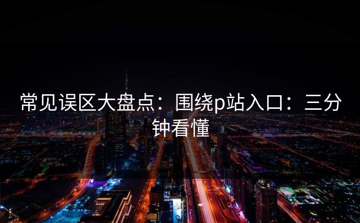 常见误区大盘点：围绕p站入口：三分钟看懂