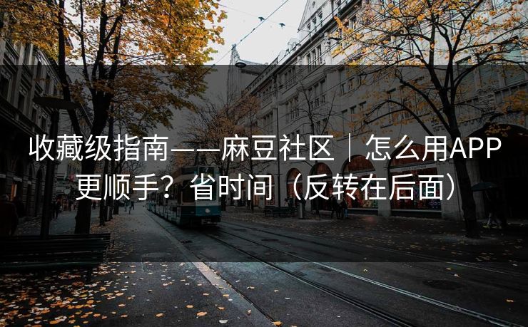 收藏级指南——麻豆社区｜怎么用APP更顺手？省时间（反转在后面）