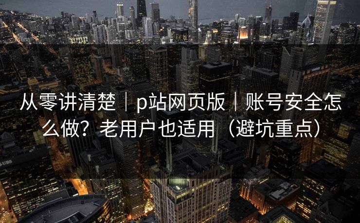 从零讲清楚｜p站网页版｜账号安全怎么做？老用户也适用（避坑重点）