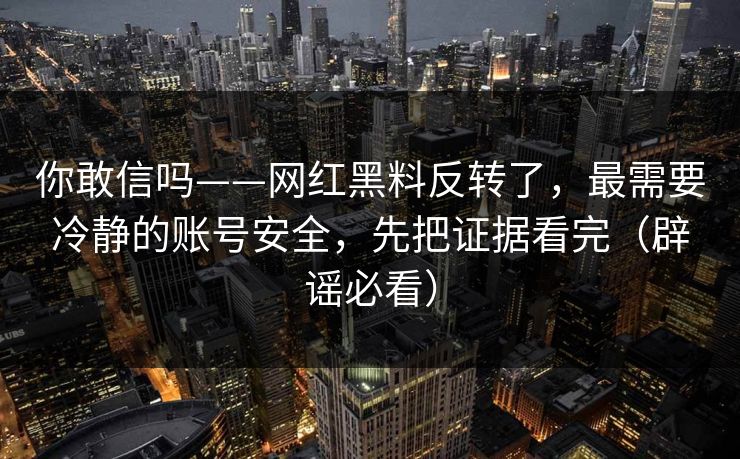 你敢信吗——网红黑料反转了,最需要冷静的账号安全,先把证据看完(辟谣必看) 你敢信吗——网红黑料反转了,最需要冷静的账号安全,先把证据看完(辟谣必看)