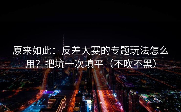 原来如此：反差大赛的专题玩法怎么用？把坑一次填平（不吹不黑）
