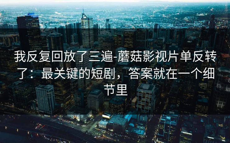 我反复回放了三遍-蘑菇影视片单反转了：最关键的短剧，答案就在一个细节里