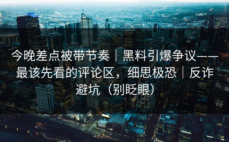 今晚差点被带节奏｜黑料引爆争议——最该先看的评论区，细思极恐｜反诈避坑（别眨眼）