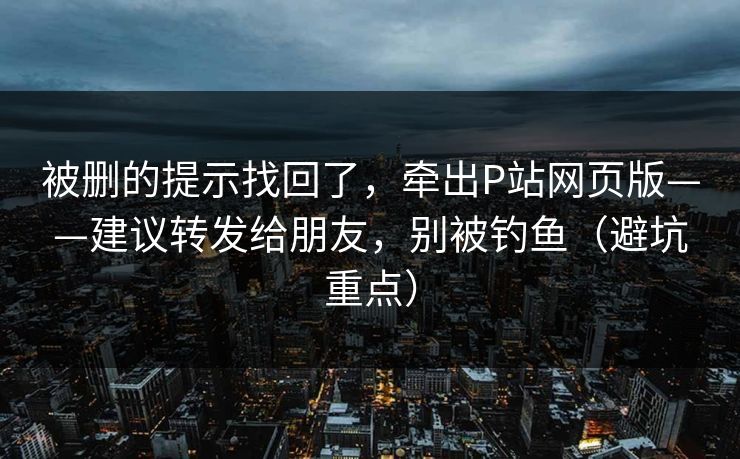 被删的提示找回了,牵出P站网页版——建议转发给朋友,别被钓鱼(避坑重点) 被删的提示找回了,牵出P站网页版——建议转发给朋友,别被钓鱼(避坑重点)