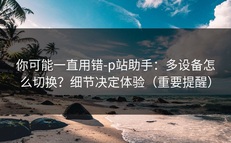 你可能一直用错-p站助手:多设备怎么切换?细节决定体验(重要提醒) 你可能一直用错-p站助手:多设备怎么切换?细节决定体验(重要提醒)
