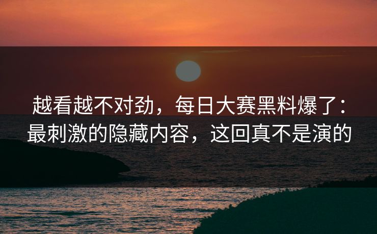 越看越不对劲，每日大赛黑料爆了：最刺激的隐藏内容，这回真不是演的