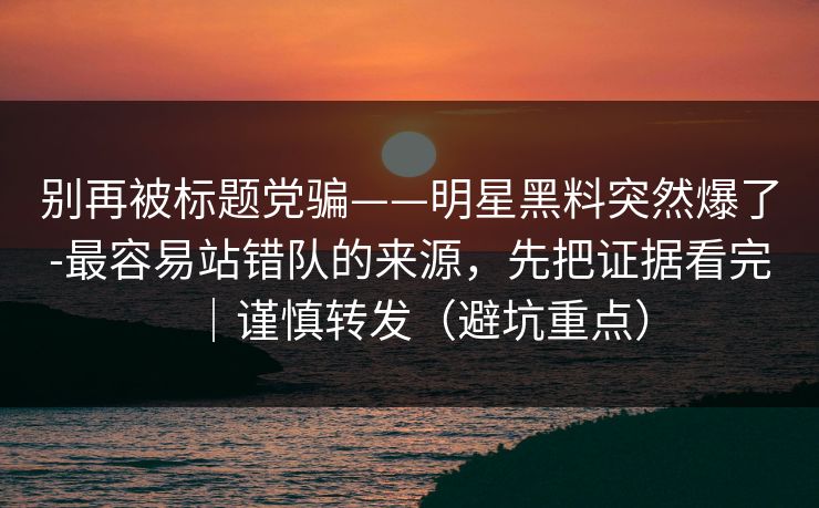 别再被标题党骗——明星黑料突然爆了-最容易站错队的来源，先把证据看完｜谨慎转发（避坑重点）