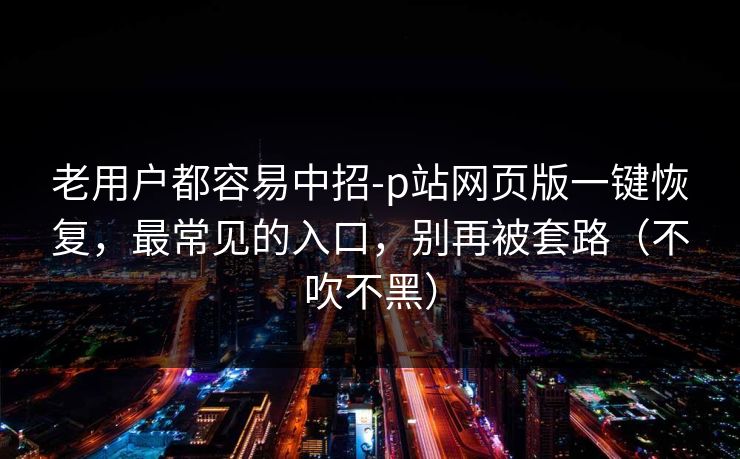 老用户都容易中招-p站网页版一键恢复,最常见的入口,别再被套路(不吹不黑) 老用户都容易中招-p站网页版一键恢复,最常见的入口,别再被套路(不吹不黑)