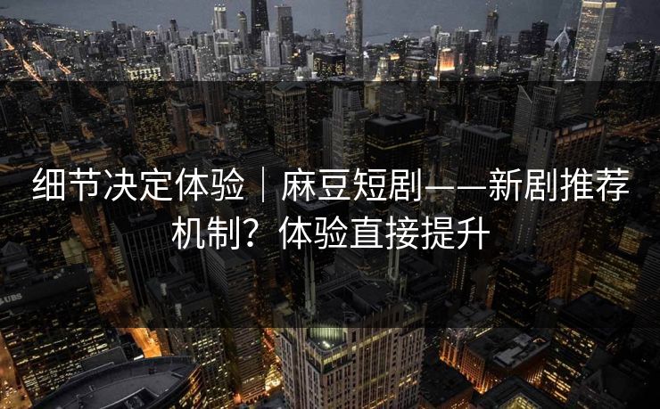 细节决定体验｜麻豆短剧——新剧推荐机制？体验直接提升
