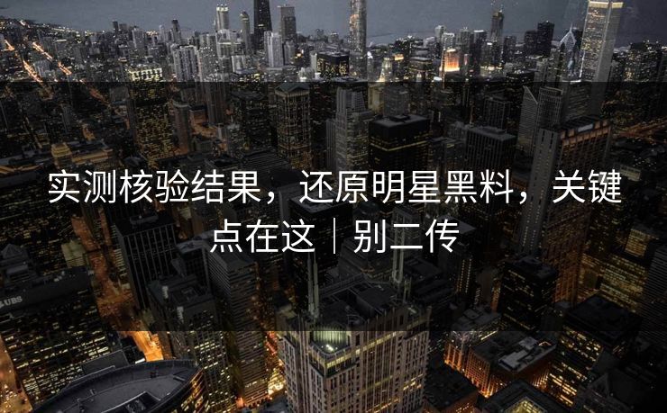 实测核验结果,还原明星黑料,关键点在这|别二传 实测核验结果,还原明星黑料,关键点在这|别二传