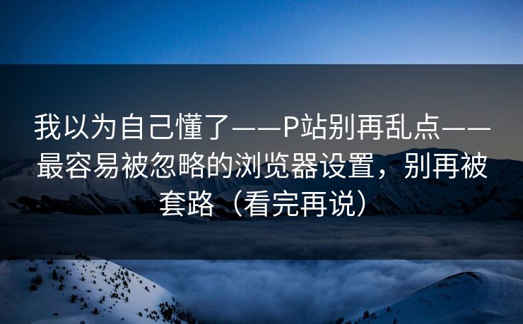 我以为自己懂了——P站别再乱点——最容易被忽略的浏览器设置，别再被套路（看完再说）
