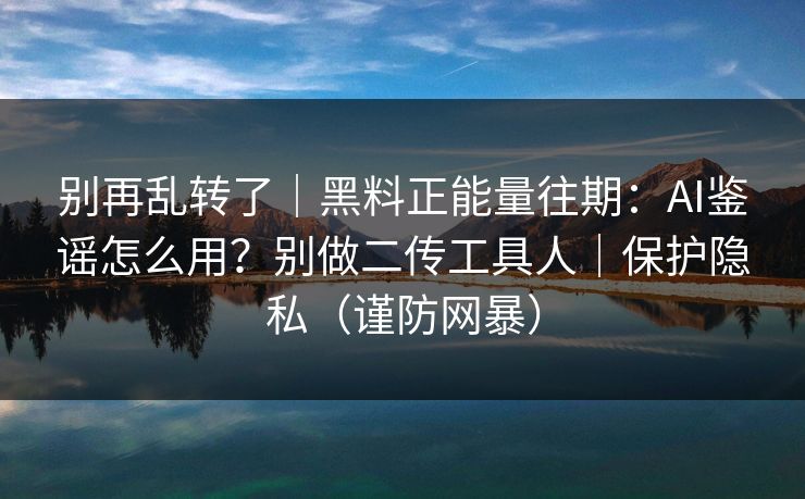别再乱转了｜黑料正能量往期：AI鉴谣怎么用？别做二传工具人｜保护隐私（谨防网暴）