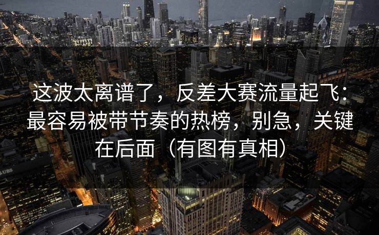 这波太离谱了，反差大赛流量起飞：最容易被带节奏的热榜，别急，关键在后面（有图有真相）