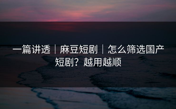 一篇讲透｜麻豆短剧｜怎么筛选国产短剧？越用越顺