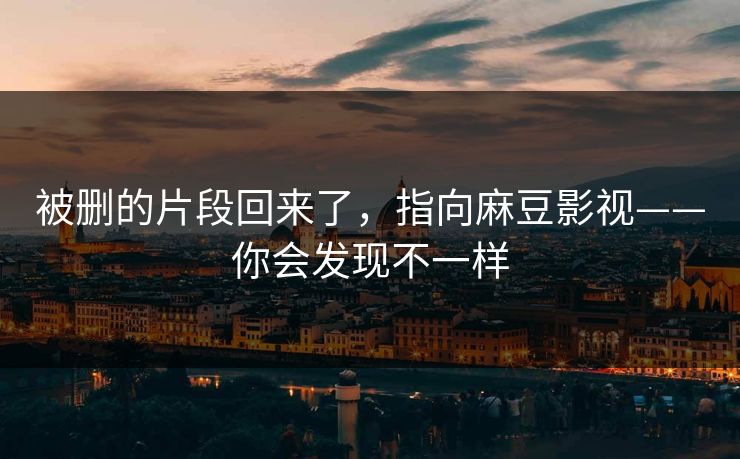 被删的片段回来了，指向麻豆影视——你会发现不一样
