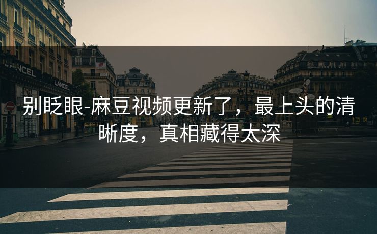 别眨眼-麻豆视频更新了，最上头的清晰度，真相藏得太深