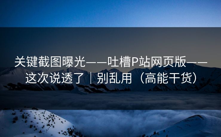 关键截图曝光——吐槽P站网页版——这次说透了｜别乱用（高能干货）