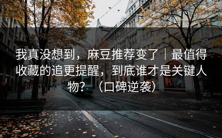 我真没想到，麻豆推荐变了｜最值得收藏的追更提醒，到底谁才是关键人物？（口碑逆袭）