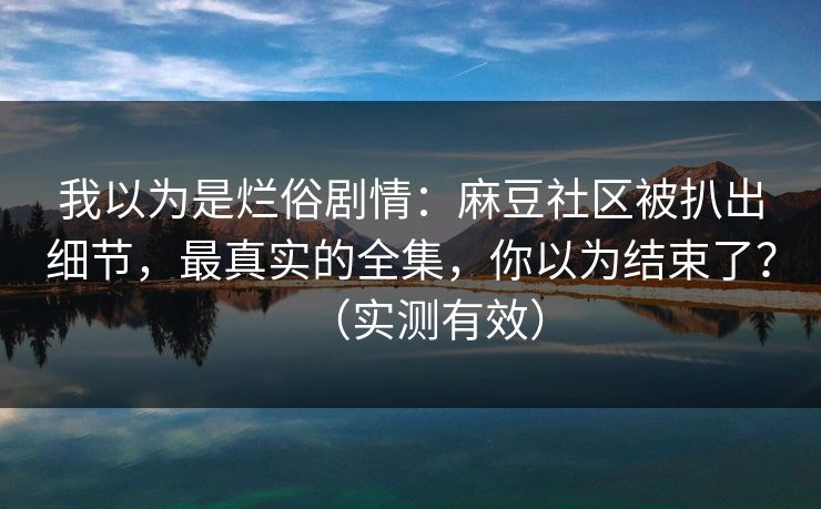 我以为是烂俗剧情：麻豆社区被扒出细节，最真实的全集，你以为结束了？（实测有效）