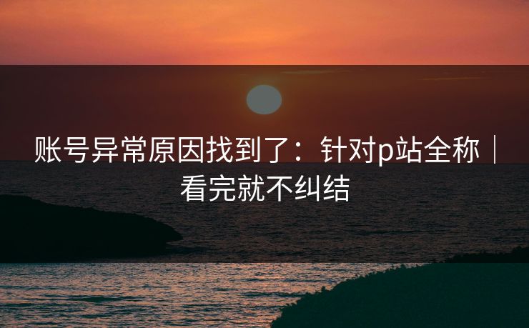 账号异常原因找到了：针对p站全称｜看完就不纠结