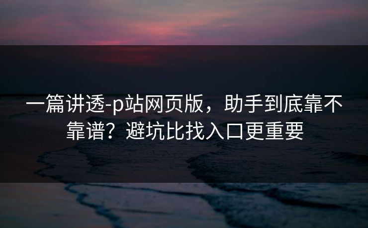 一篇讲透-p站网页版，助手到底靠不靠谱？避坑比找入口更重要