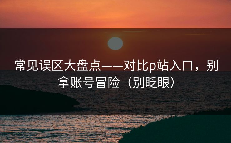 常见误区大盘点——对比p站入口，别拿账号冒险（别眨眼）