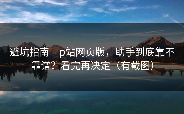 避坑指南｜p站网页版，助手到底靠不靠谱？看完再决定（有截图）
