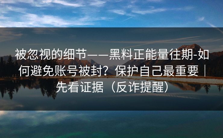 被忽视的细节——黑料正能量往期-如何避免账号被封？保护自己最重要｜先看证据（反诈提醒）