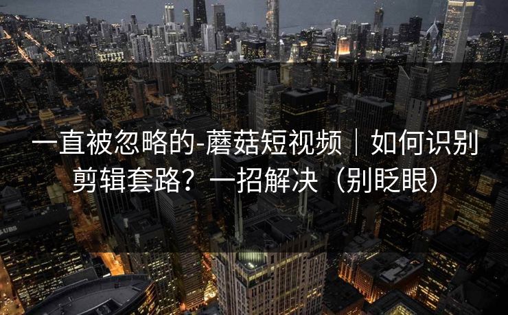 一直被忽略的-蘑菇短视频｜如何识别剪辑套路？一招解决（别眨眼）