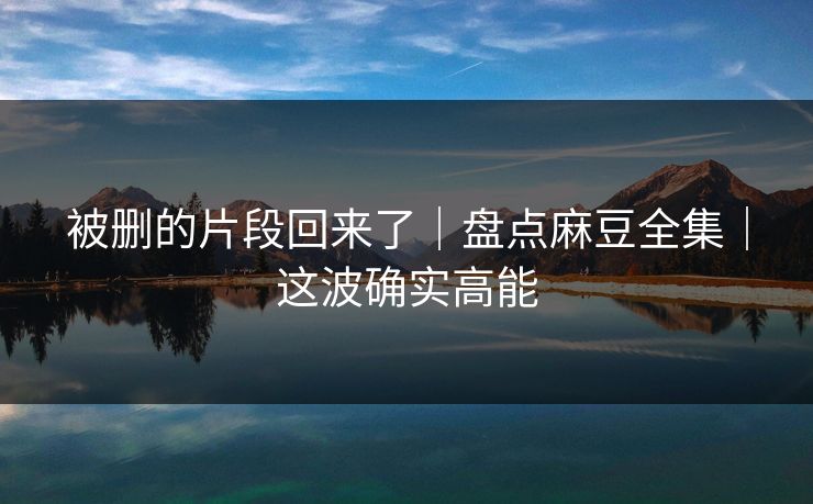 被删的片段回来了｜盘点麻豆全集｜这波确实高能