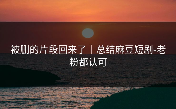被删的片段回来了｜总结麻豆短剧-老粉都认可