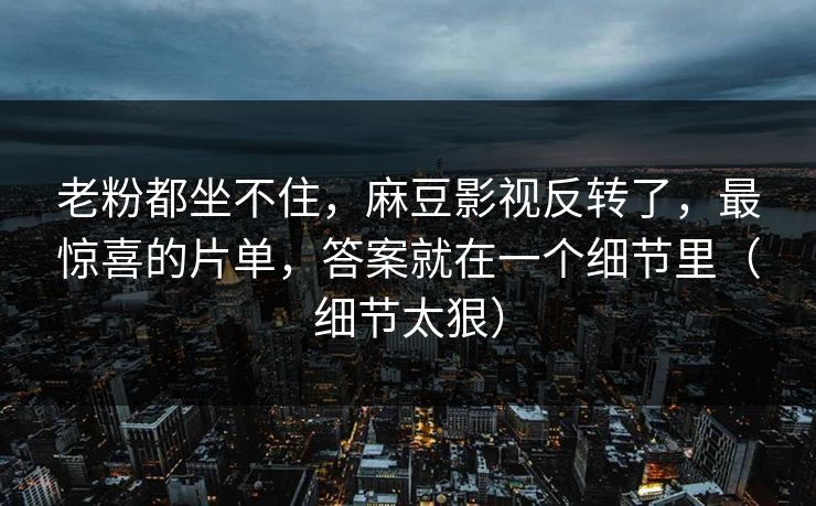 老粉都坐不住，麻豆影视反转了，最惊喜的片单，答案就在一个细节里（细节太狠）