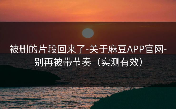 被删的片段回来了-关于麻豆APP官网-别再被带节奏（实测有效）