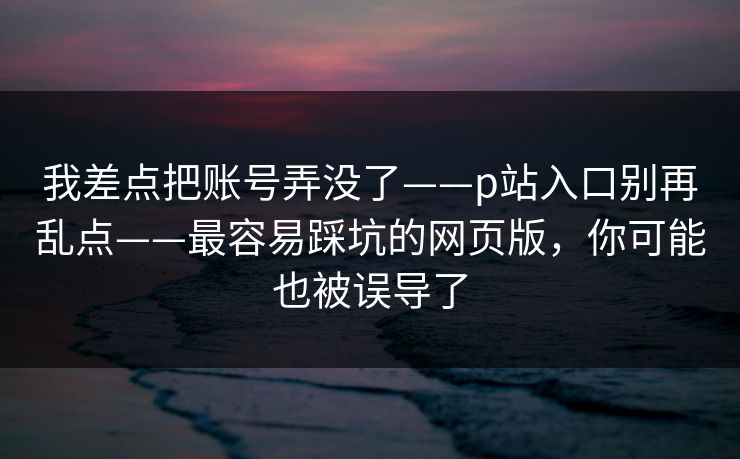 我差点把账号弄没了——p站入口别再乱点——最容易踩坑的网页版，你可能也被误导了