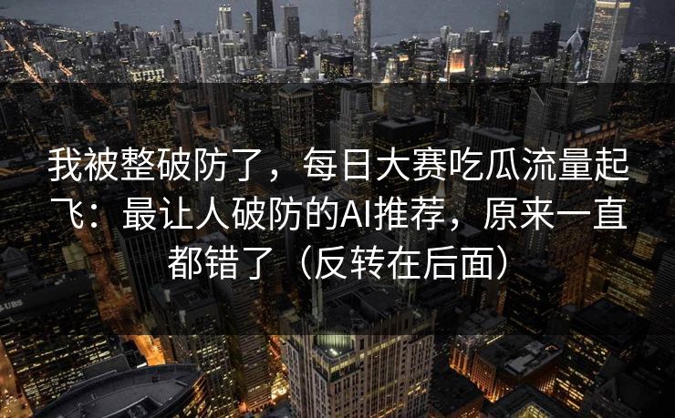 我被整破防了，每日大赛吃瓜流量起飞：最让人破防的AI推荐，原来一直都错了（反转在后面）
