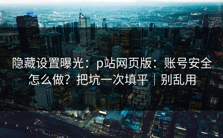 隐藏设置曝光：p站网页版：账号安全怎么做？把坑一次填平｜别乱用