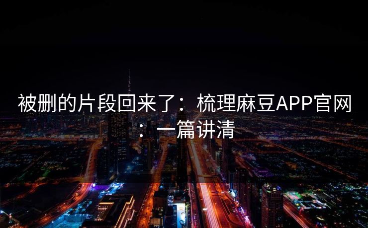 被删的片段回来了：梳理麻豆APP官网：一篇讲清