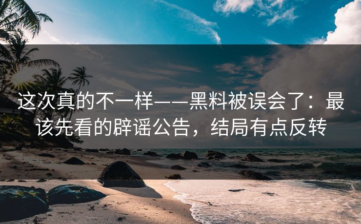 这次真的不一样——黑料被误会了：最该先看的辟谣公告，结局有点反转