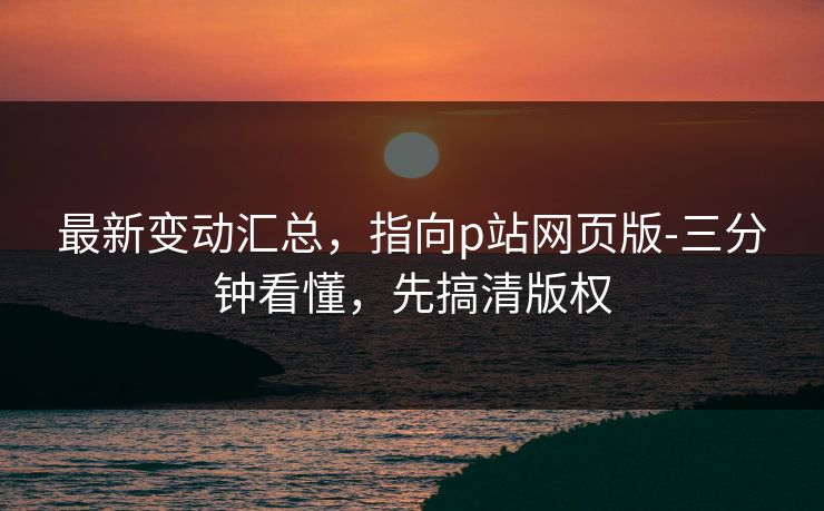 最新变动汇总，指向p站网页版-三分钟看懂，先搞清版权