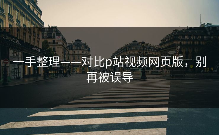 一手整理——对比p站视频网页版，别再被误导